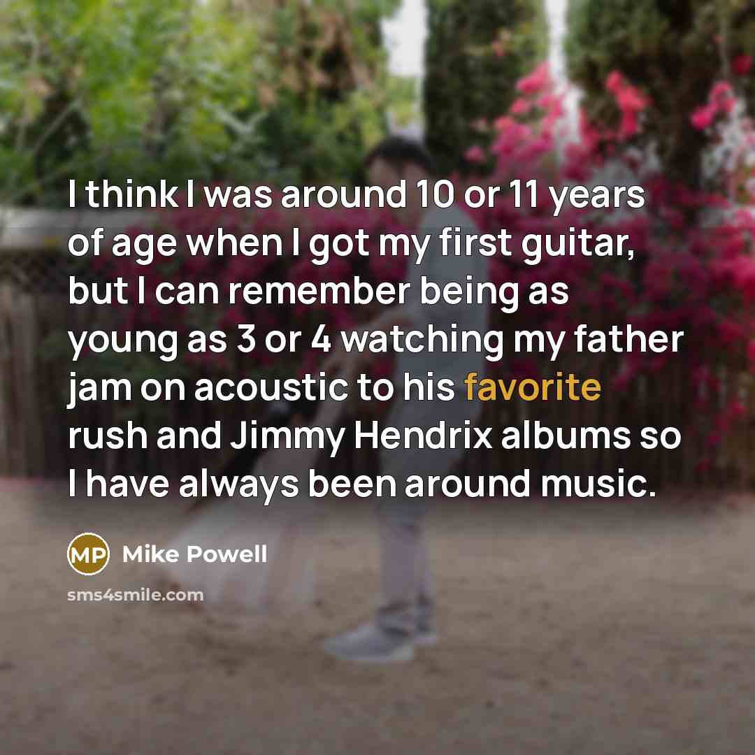 “I think I was around 10 or 11 years of age when I got my first guitar, but I can remember being as young as 3 or 4 watching my father jam on acoustic to his favorite rush and Jimmy Hendrix albums so I have always been around music.” quote by Mike Powell
