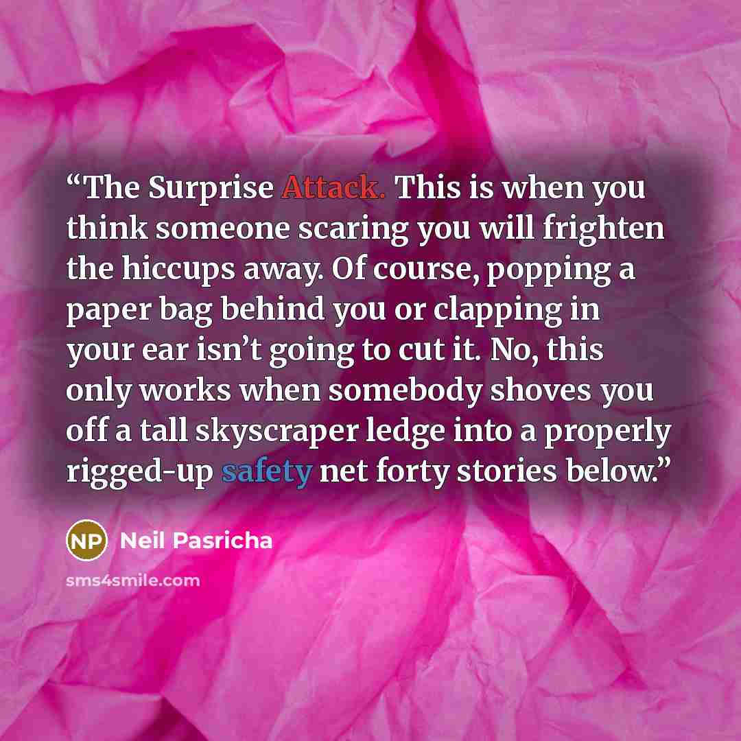 “The Surprise Attack. This is when you think someone scaring you will frighten the hiccups away. Of course, popping a paper bag behind you or clapping in your ear isn’t going to cut it. No, this only works when somebody shoves you off a tall skyscraper ledge into a properly rigged-up safety net…” quote by Neil Pasricha