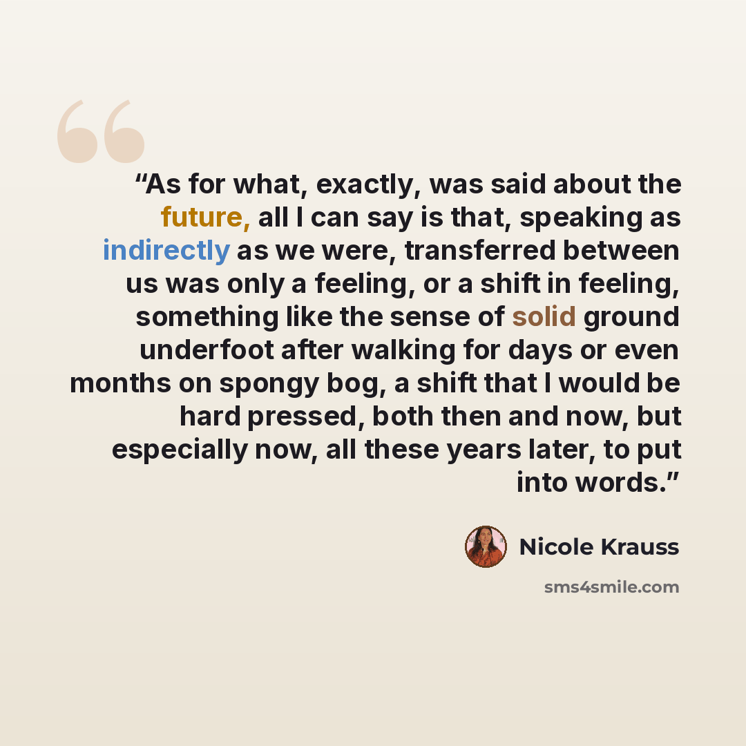 “As for what, exactly, was said about the future, all I can say is that, speaking as indirectly as we were, transferred between us was only a feeling, or a shift in feeling, something like the sense of solid ground underfoot after walking for days or even months on spongy bog, a shift that I would…” quote by Nicole Krauss