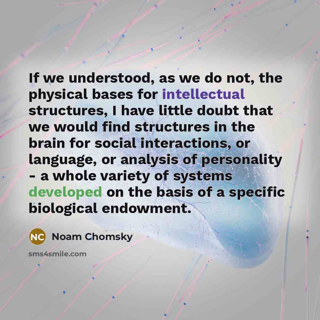 “If we understood, as we do not, the physical bases for intellectual structures, I have little doubt that we would find structures in the brain for social interactions, or language, or analysis of personality - a whole variety of systems developed on the basis of a specific biological endowment.” quote by Noam Chomsky