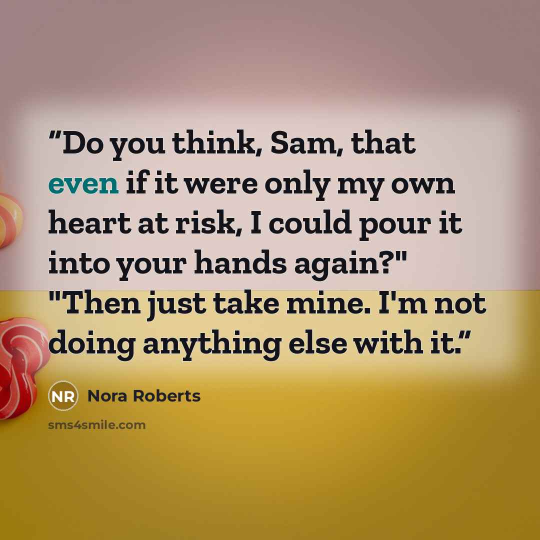 “Do you think, Sam, that even if it were only my own heart at risk, I could pour it into your hands again?" "Then just take mine. I'm not doing anything else with it.” quote by Nora Roberts