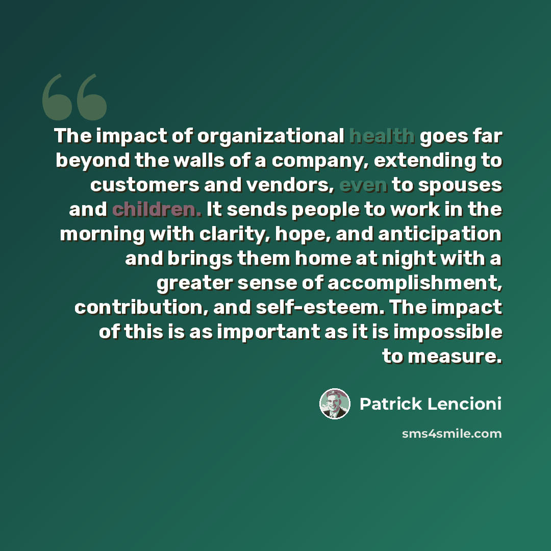 “The impact of organizational health goes far beyond the walls of a company, extending to customers and vendors, even to spouses and children. It sends people to work in the morning with clarity, hope, and anticipation and brings them home at night with a greater sense of accomplishment…” quote by Patrick Lencioni