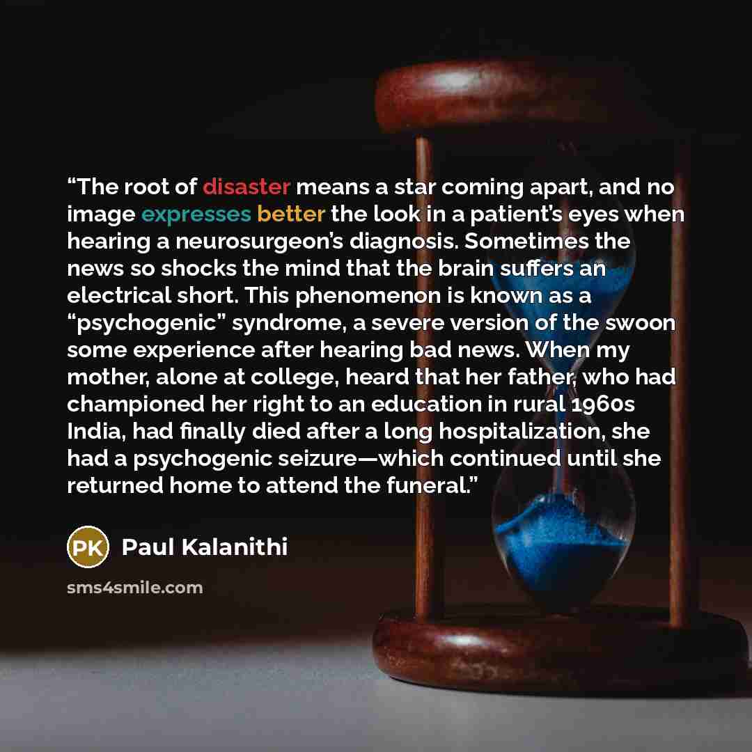 “The root of disaster means a star coming apart, and no image expresses better the look in a patient’s eyes when hearing a neurosurgeon’s diagnosis. Sometimes the news so shocks the mind that the brain suffers an electrical short. This phenomenon is known as a “psychogenic” syndrome, a severe…” quote by Paul Kalanithi