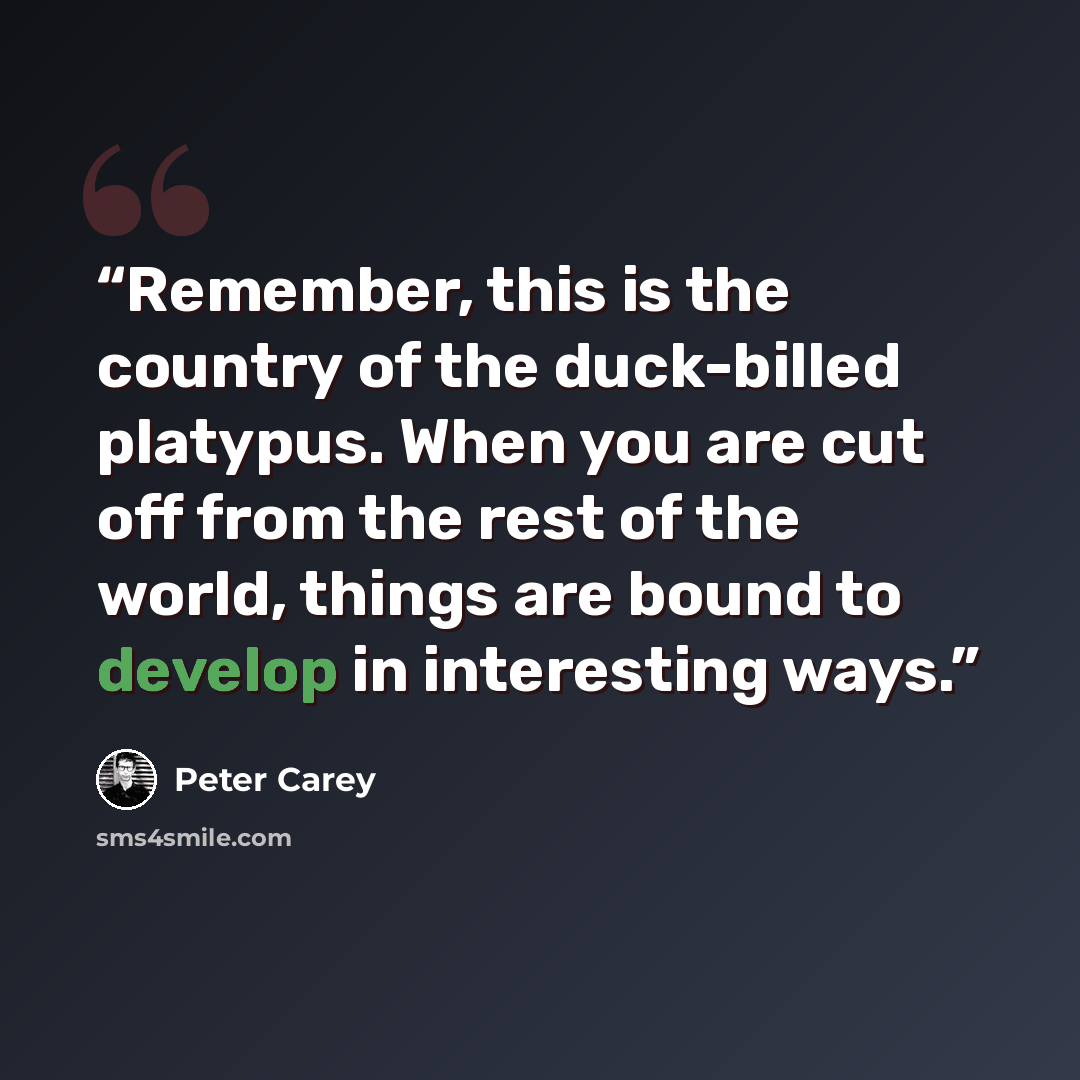 “Remember, this is the country of the duck-billed platypus. When you are cut off from the rest of the world, things are bound to develop in interesting ways.” quote by Peter Carey