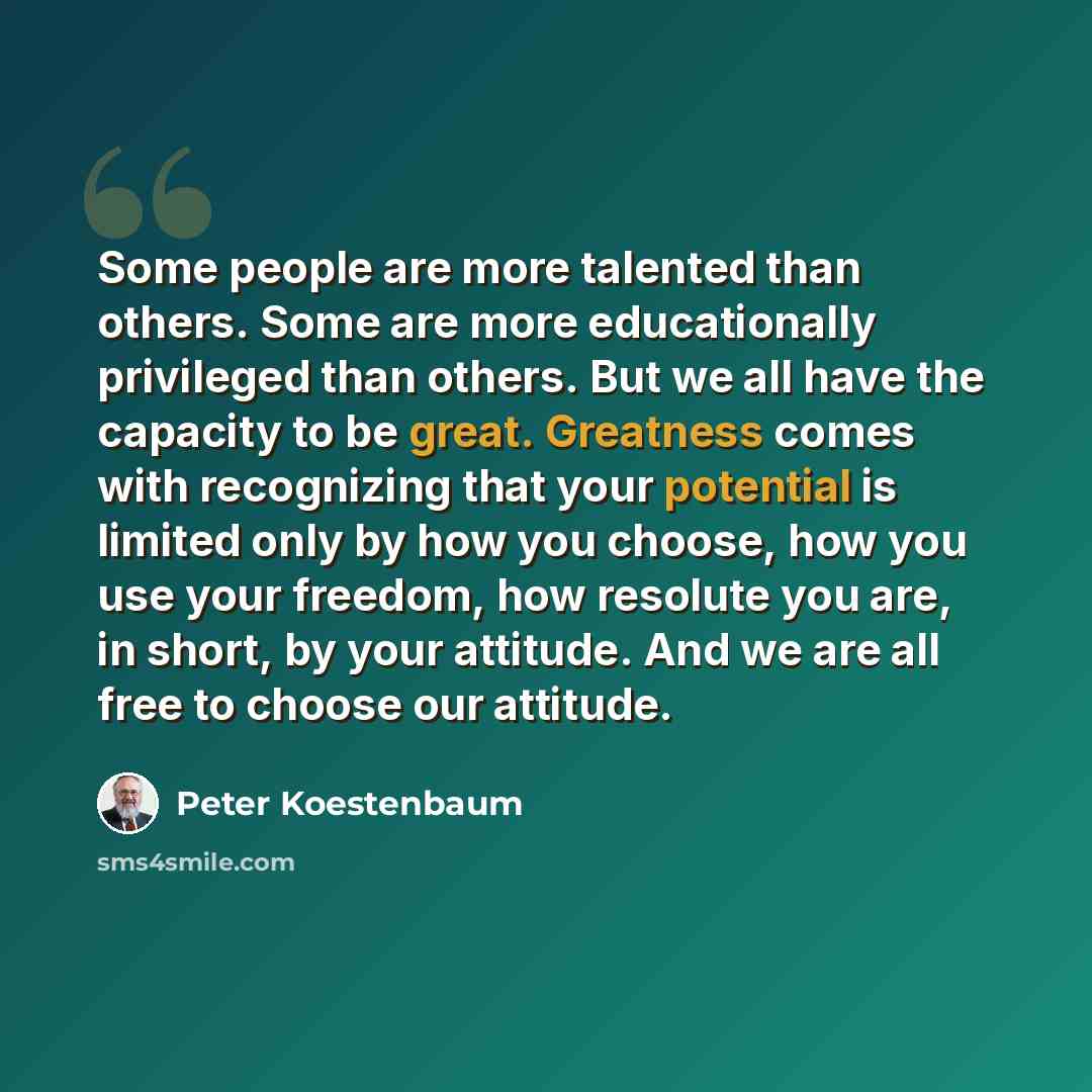 “Some people are more talented than others. Some are more educationally privileged than others. But we all have the capacity to be great. Greatness comes with recognizing that your potential is limited only by how you choose, how you use your freedom, how resolute you are, in short, by your…” quote by Peter Koestenbaum