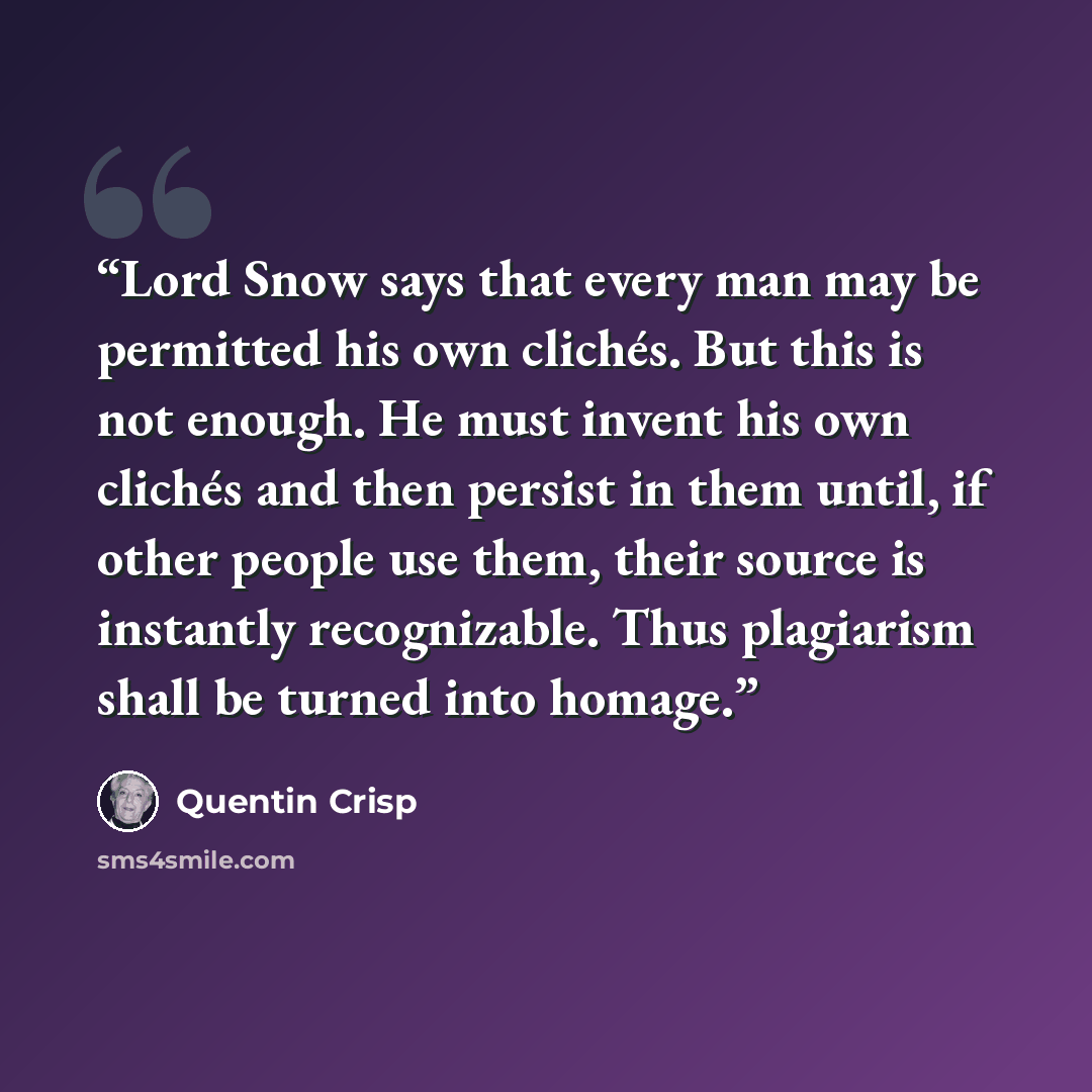 “Lord Snow says that every man may be permitted his own clichés. But this is not enough. He must invent his own clichés and then persist in them until, if other people use them, their source is instantly recognizable. Thus plagiarism shall be turned into homage.” quote by Quentin Crisp