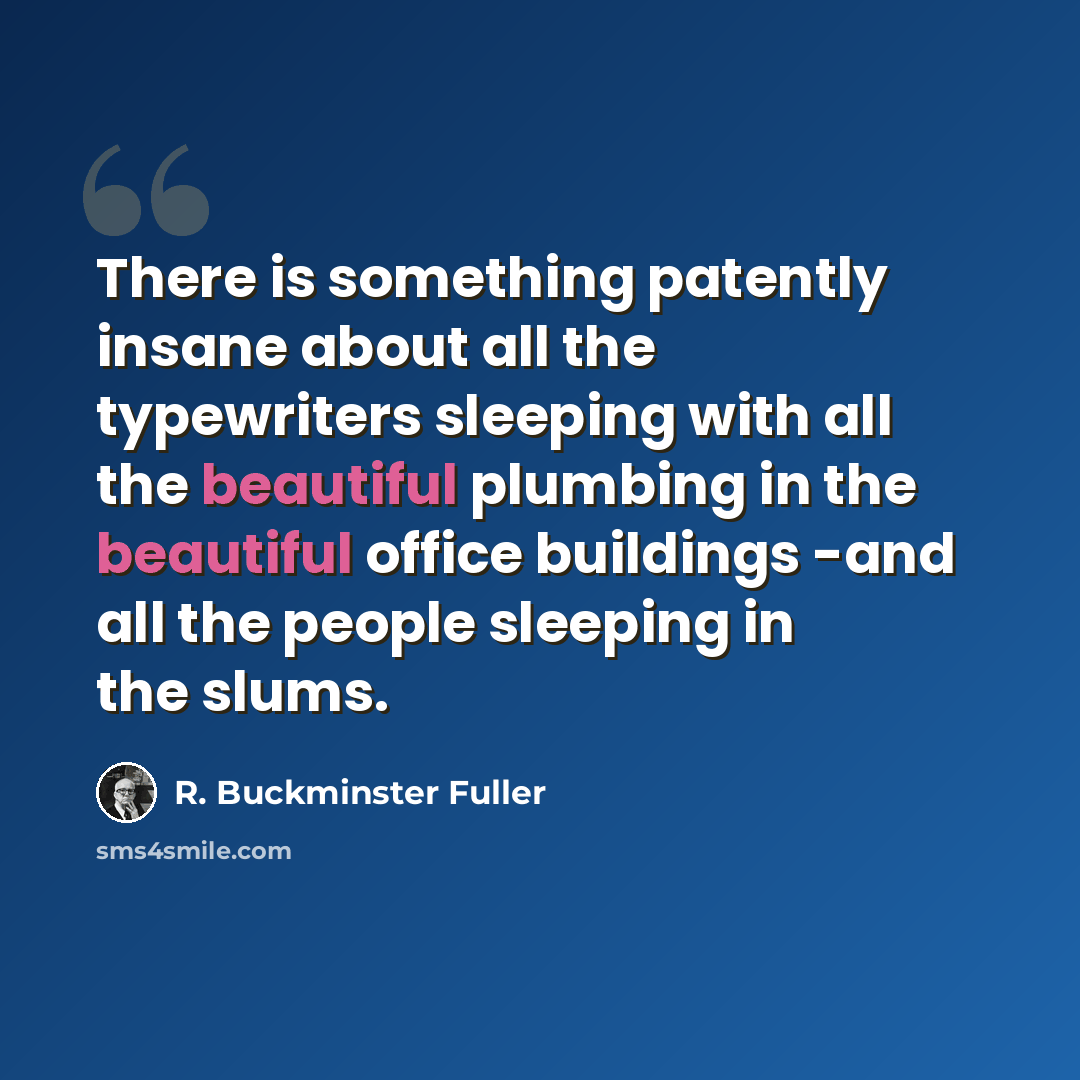“There is something patently insane about all the typewriters sleeping with all the beautiful plumbing in the beautiful office buildings -and all the people sleeping in the slums.” quote by R. Buckminster Fuller