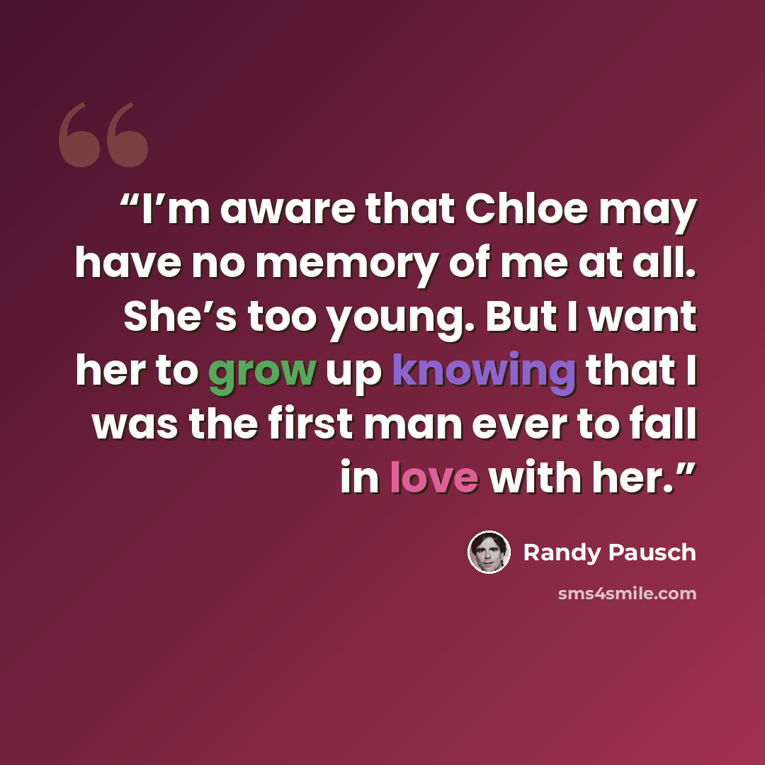 “I’m aware that Chloe may have no memory of me at all. She’s too young. But I want her to grow up knowing that I was the first man ever to fall in love with her.” quote by Randy Pausch