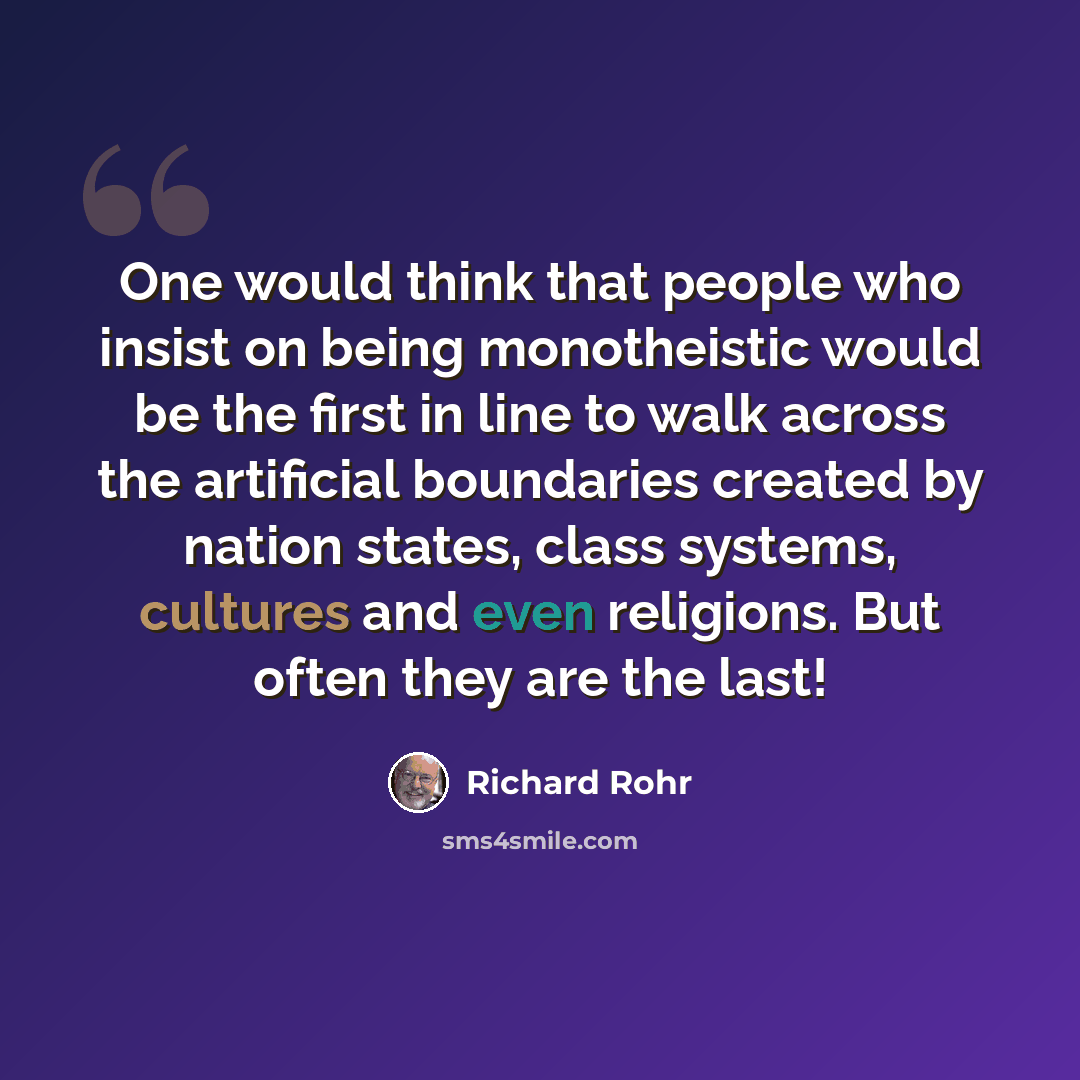 “One would think that people who insist on being monotheistic would be the first in line to walk across the artificial boundaries created by nation states, class systems, cultures and even religions. But often they are the last!” quote by Richard Rohr