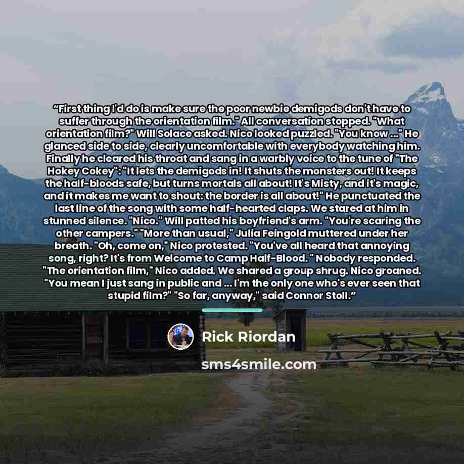 “First thing I'd do is make sure the poor newbie demigods don't have to suffer through the orientation film." All conversation stopped. "What orientation film?" Will Solace asked. Nico looked puzzled. "You know ..." He glanced side to side, clearly uncomfortable with everybody watching him. Finally…” quote by Rick Riordan