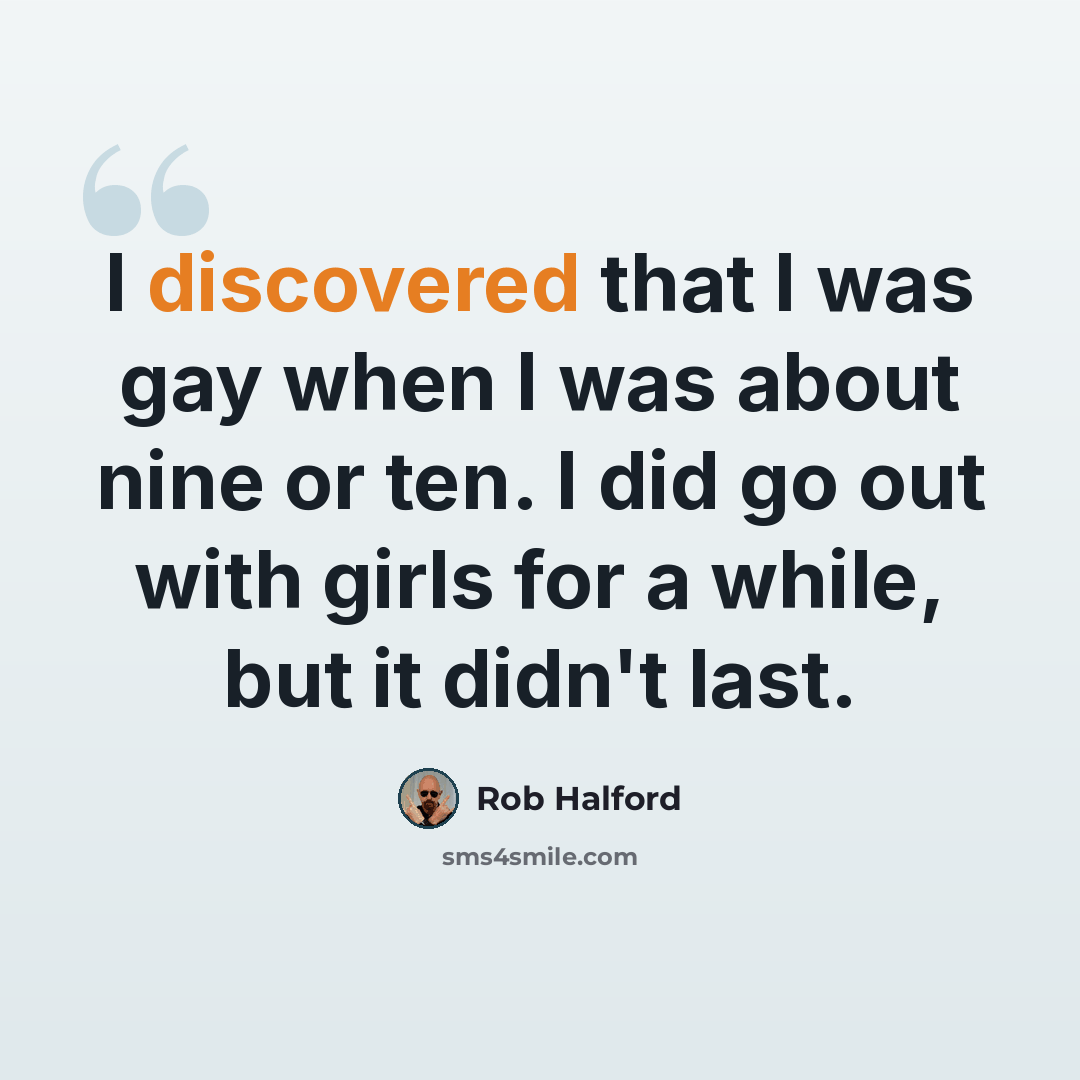 “I discovered that I was gay when I was about nine or ten. I did go out with girls for a while, but it didn't last.” quote by Rob Halford