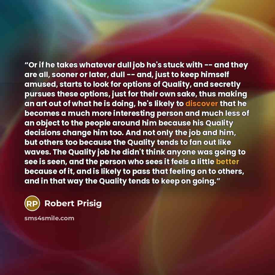 “Or if he takes whatever dull job he's stuck with -- and they are all, sooner or later, dull -- and, just to keep himself amused, starts to look for options of Quality, and secretly pursues these options, just for their own sake, thus making an art out of what he is doing, he's likely to discover…” quote by Robert Prisig