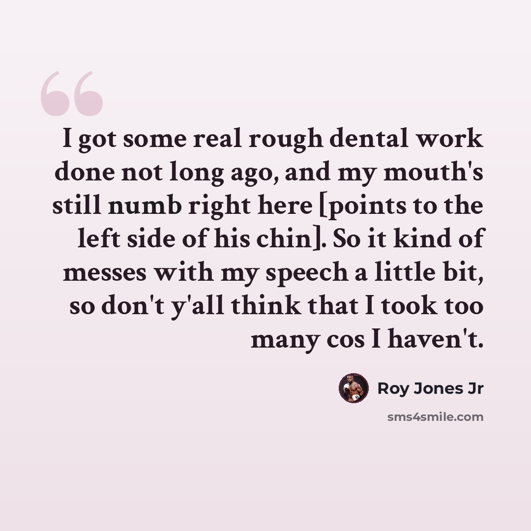 “I got some real rough dental work done not long ago, and my mouth's still numb right here [points to the left side of his chin]. So it kind of messes with my speech a little bit, so don't y'all think that I took too many cos I haven't.” quote by Roy Jones Jr