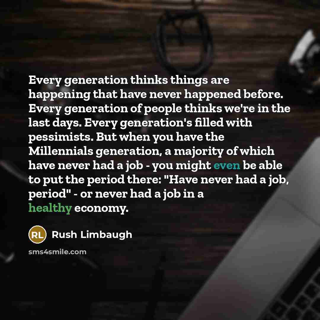 “Every generation thinks things are happening that have never happened before. Every generation of people thinks we're in the last days. Every generation's filled with pessimists. But when you have the Millennials generation, a majority of which have never had a job - you might even be able to put…” quote by Rush Limbaugh