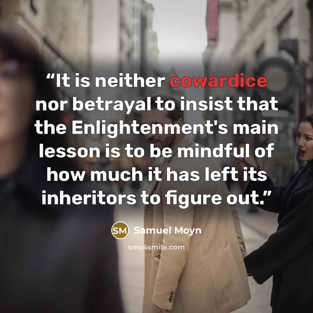 “It is neither cowardice nor betrayal to insist that the Enlightenment's main lesson is to be mindful of how much it has left its inheritors to figure out.” quote by Samuel Moyn