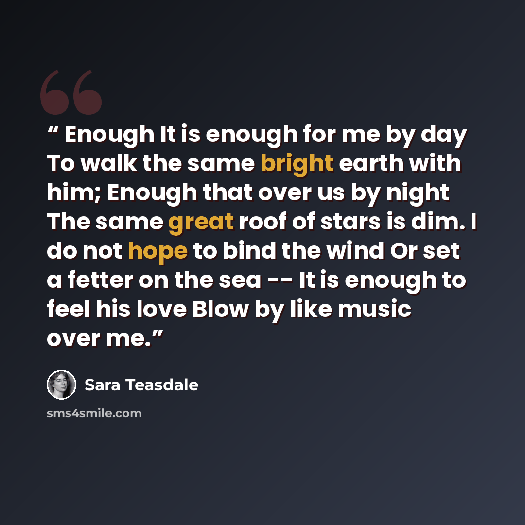 “Enough It is enough for me by day To walk the same bright earth with him; Enough that over us by night The same great roof of stars is dim. I do not hope to bind the wind Or set a fetter on the sea -- It is enough to feel his love Blow by like music over me.” quote by Sara Teasdale