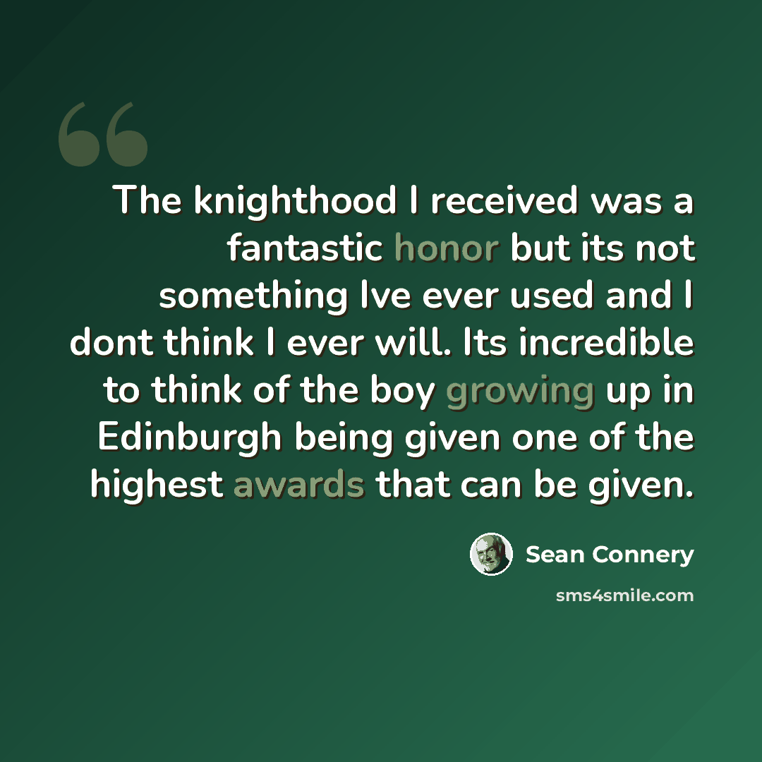 “The knighthood I received was a fantastic honor but its not something Ive ever used and I dont think I ever will. Its incredible to think of the boy growing up in Edinburgh being given one of the highest awards that can be given.” quote by Sean Connery