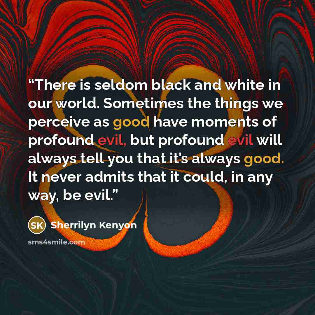 “There is seldom black and white in our world. Sometimes the things we perceive as good have moments of profound evil, but profound evil will always tell you that it’s always good. It never admits that it could, in any way, be evil.” quote by Sherrilyn Kenyon