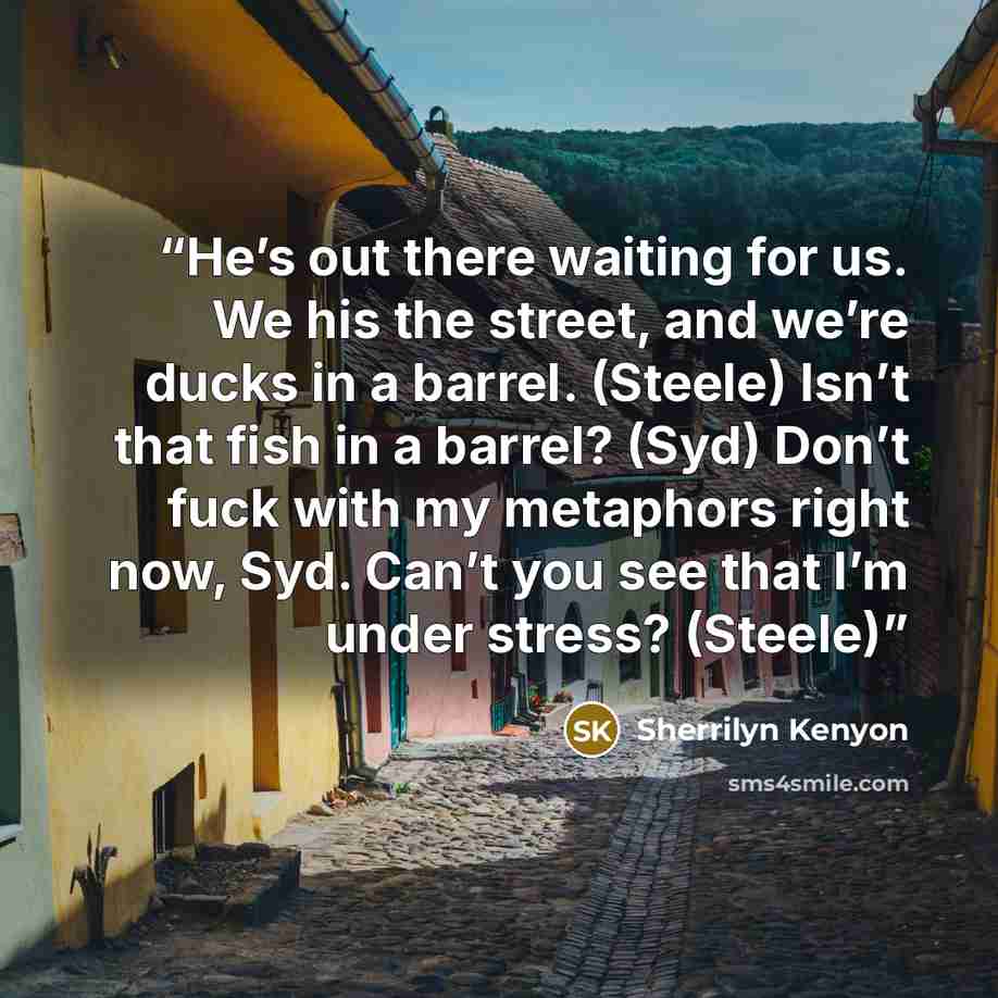 “He’s out there waiting for us. We his the street, and we’re ducks in a barrel. (Steele) Isn’t that fish in a barrel? (Syd) Don’t fuck with my metaphors right now, Syd. Can’t you see that I’m under stress? (Steele)” quote by Sherrilyn Kenyon