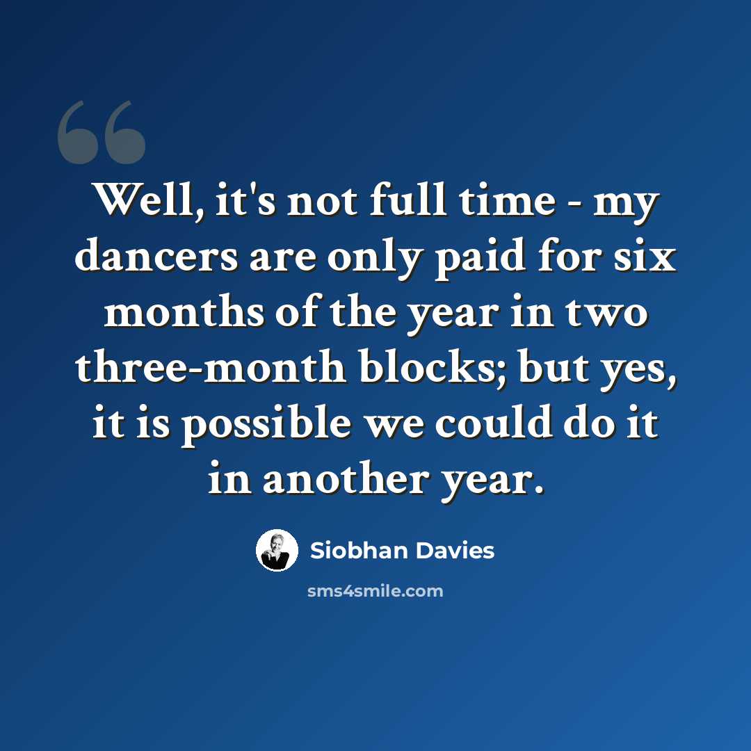 “Well, it's not full time - my dancers are only paid for six months of the year in two three-month blocks; but yes, it is possible we could do it in another year.” quote by Siobhan Davies