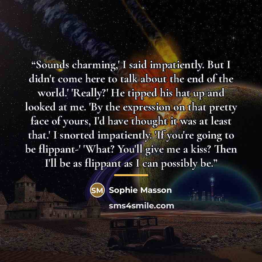 “Sounds charming,' I said impatiently. But I didn't come here to talk about the end of the world.' 'Really?' He tipped his hat up and looked at me. 'By the expression on that pretty face of yours, I'd have thought it was at least that.' I snorted impatiently. 'If you're going to be flippant-'…” quote by Sophie Masson