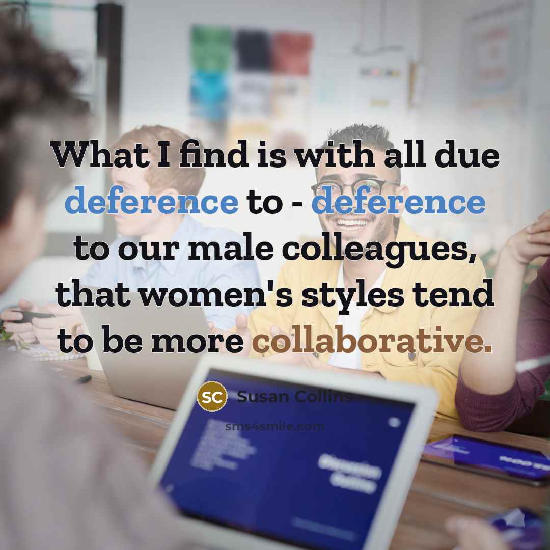 “What I find is with all due deference to - deference to our male colleagues, that women's styles tend to be more collaborative.” quote by Susan Collins