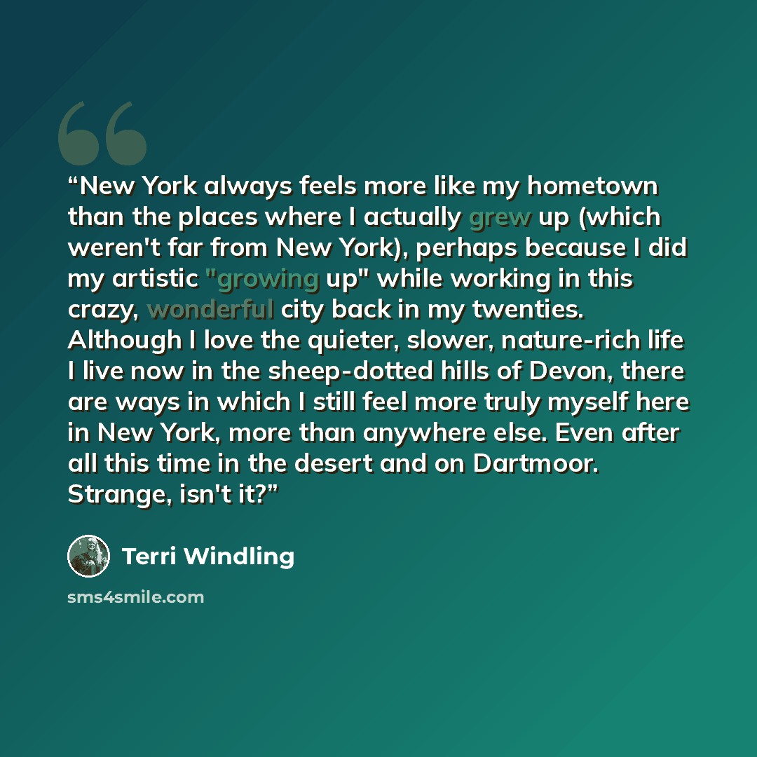 “New York always feels more like my hometown than the places where I actually grew up (which weren't far from New York), perhaps because I did my artistic "growing up" while working in this crazy, wonderful city back in my twenties. Although I love the quieter, slower, nature-rich life I live now…” quote by Terri Windling