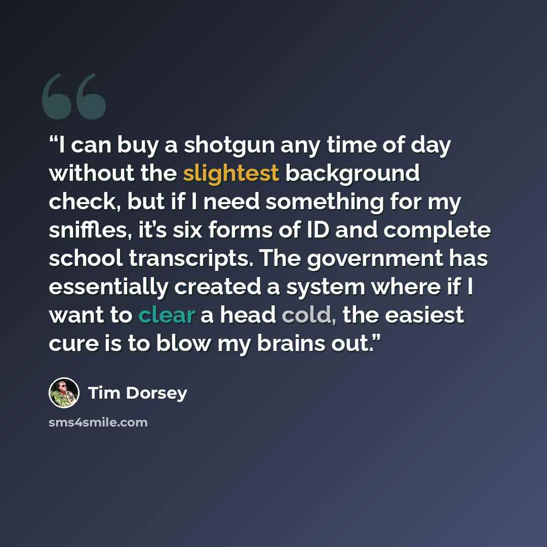 “I can buy a shotgun any time of day without the slightest background check, but if I need something for my sniffles, it’s six forms of ID and complete school transcripts. The government has essentially created a system where if I want to clear a head cold, the easiest cure is to blow my brains out.” quote by Tim Dorsey