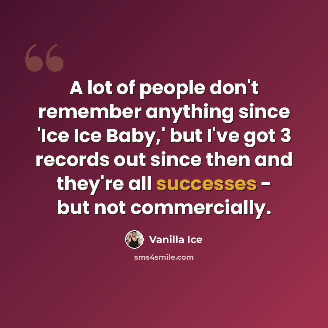 “A lot of people don't remember anything since 'Ice Ice Baby,' but I've got 3 records out since then and they're all successes - but not commercially.” quote by Vanilla Ice