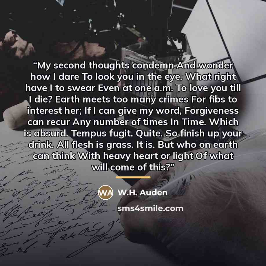 “My second thoughts condemn And wonder how I dare To look you in the eye. What right have I to swear Even at one a.m. To love you till I die? Earth meets too many crimes For fibs to interest her; If I can give my word, Forgiveness can recur Any number of times In Time. Which is absurd. Tempus…” quote by W.H. Auden