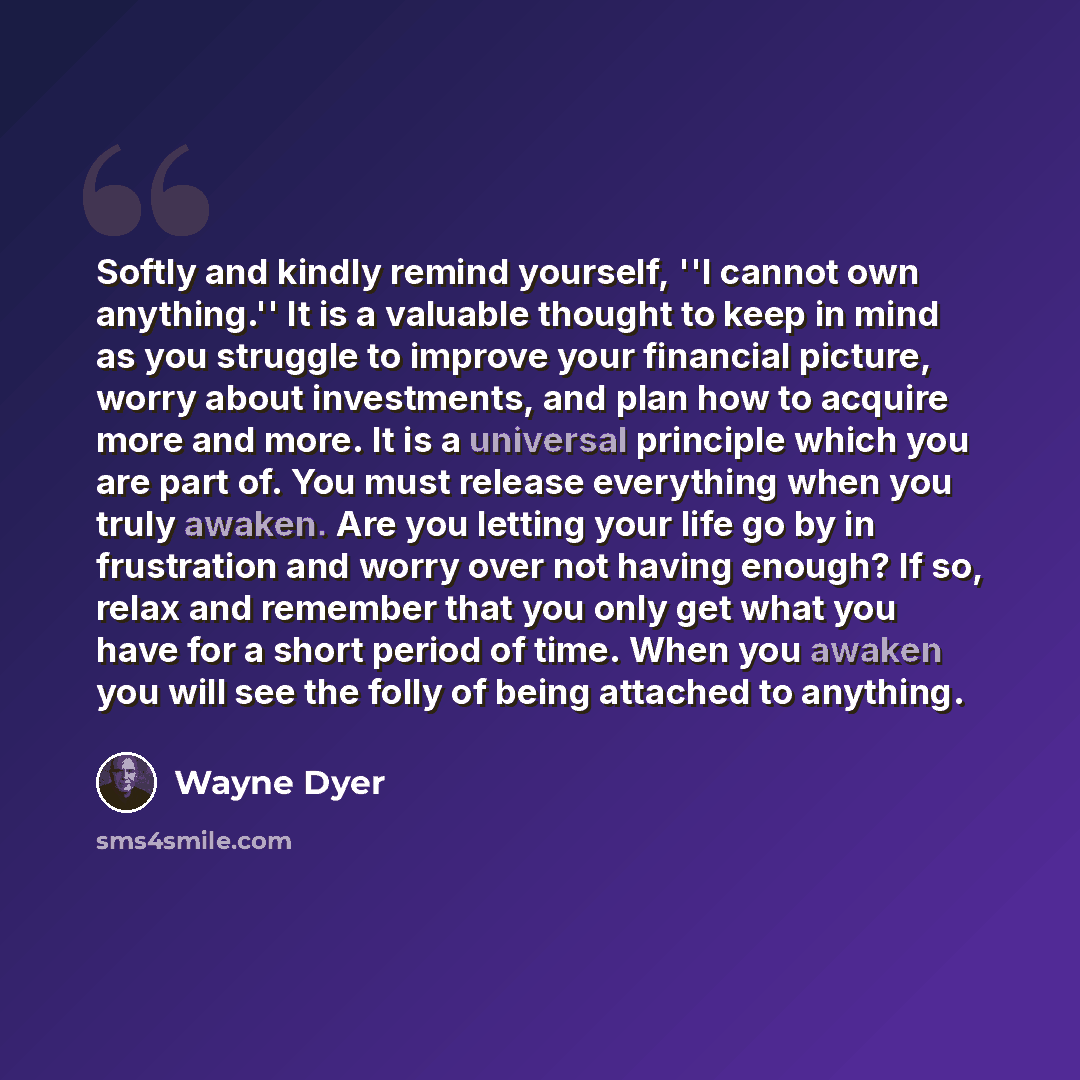 “Softly and kindly remind yourself, ''I cannot own anything.'' It is a valuable thought to keep in mind as you struggle to improve your financial picture, worry about investments, and plan how to acquire more and more. It is a universal principle which you are part of. You must release everything…” quote by Wayne Dyer