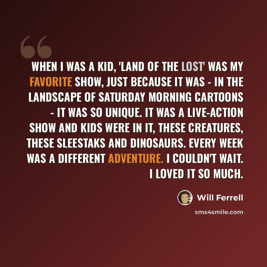 “When I was a kid, 'Land of the Lost' was my favorite show, just because it was - in the landscape of Saturday morning cartoons - it was so unique. It was a live-action show and kids were in it, these creatures, these Sleestaks and dinosaurs. Every week was a different adventure. I couldn't wait. I…” quote by Will Ferrell