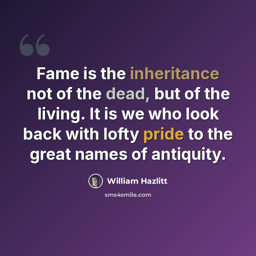 “Fame is the inheritance not of the dead, but of the living. It is we who look back with lofty pride to the great names of antiquity.” quote by William Hazlitt