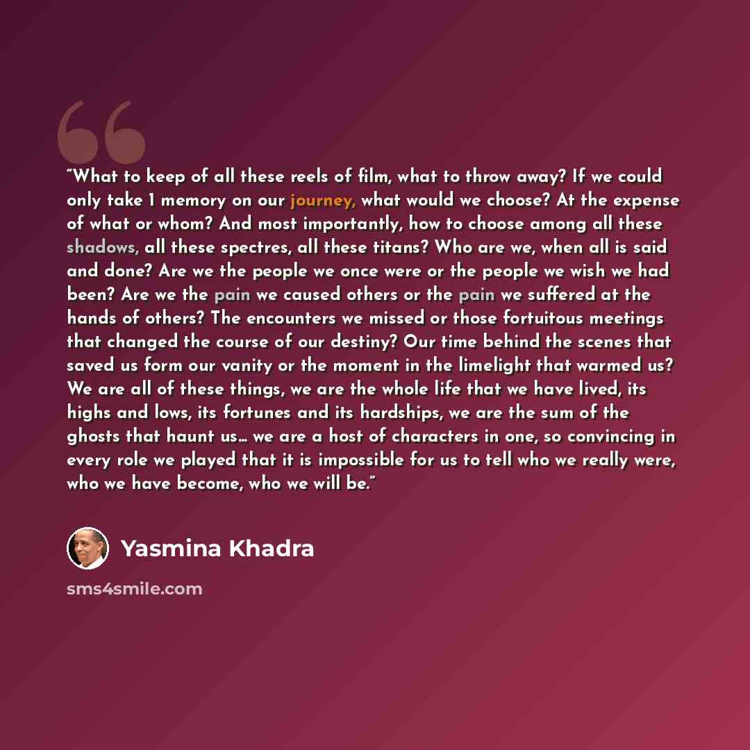 “What to keep of all these reels of film, what to throw away? If we could only take 1 memory on our journey, what would we choose? At the expense of what or whom? And most importantly, how to choose among all these shadows, all these spectres, all these titans? Who are we, when all is said and…” quote by Yasmina Khadra
