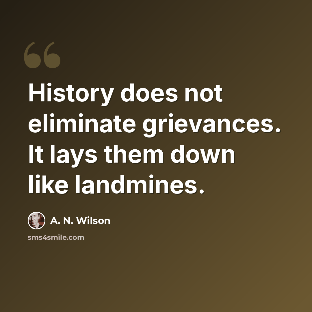 “History does not eliminate grievances. It lays them down like landmines.” quote by A. N. Wilson