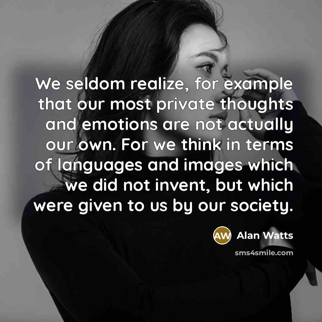 “We seldom realize, for example that our most private thoughts and emotions are not actually our own. For we think in terms of languages and images which we did not invent, but which were given to us by our society.” quote by Alan Watts