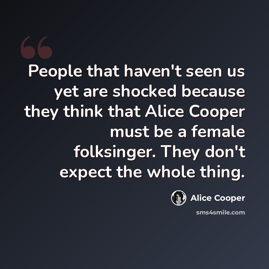 “People that haven't seen us yet are shocked because they think that Alice Cooper must be a female folksinger. They don't expect the whole thing.” quote by Alice Cooper
