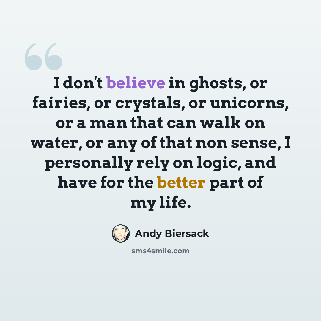 “I don't believe in ghosts, or fairies, or crystals, or unicorns, or a man that can walk on water, or any of that non sense, I personally rely on logic, and have for the better part of my life.” quote by Andy Biersack