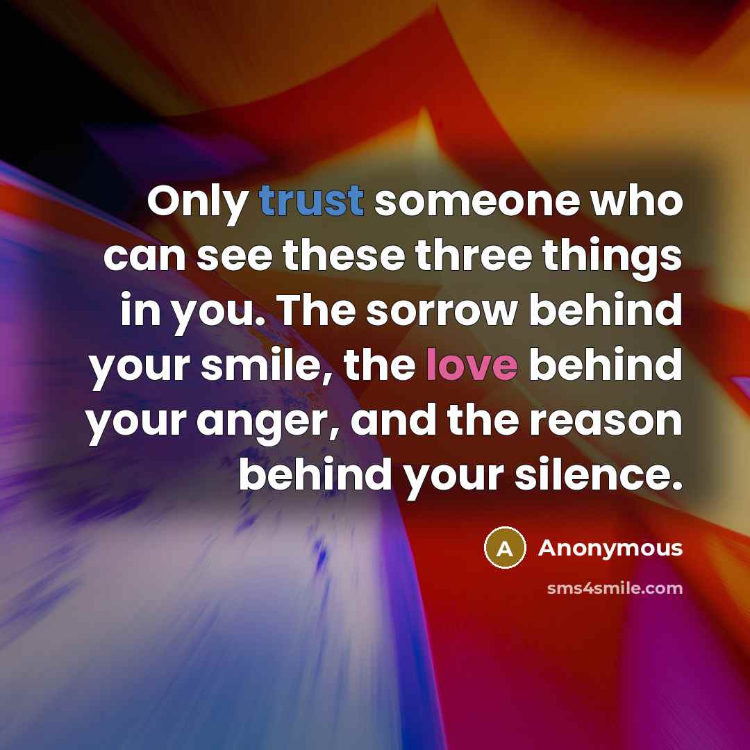 “Only trust someone who can see these three things in you. The sorrow behind your smile, the love behind your anger, and the reason behind your silence.” quote by Anonymous