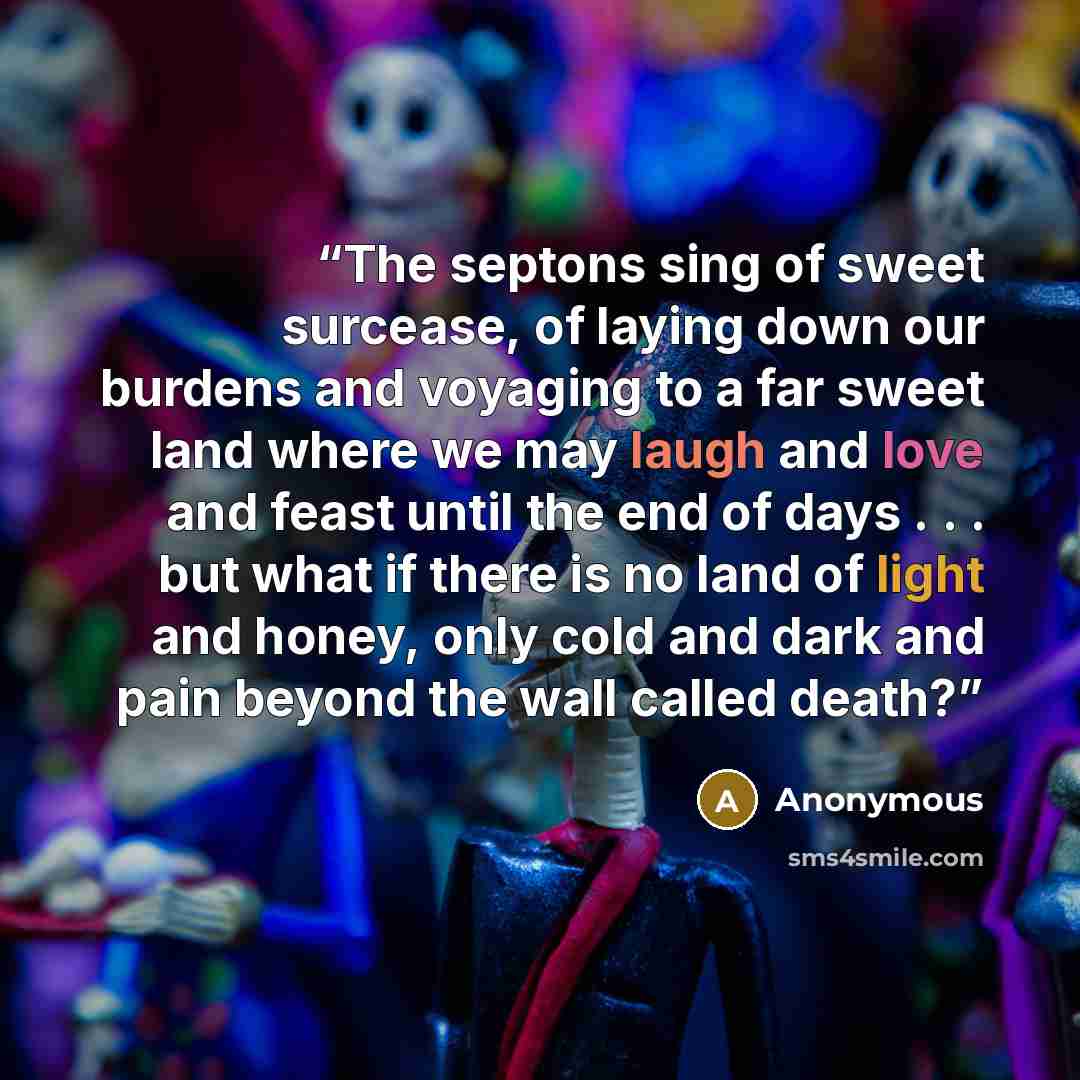 “The septons sing of sweet surcease, of laying down our burdens and voyaging to a far sweet land where we may laugh and love and feast until the end of days . . . but what if there is no land of light and honey, only cold and dark and pain beyond the wall called death?” quote by Anonymous