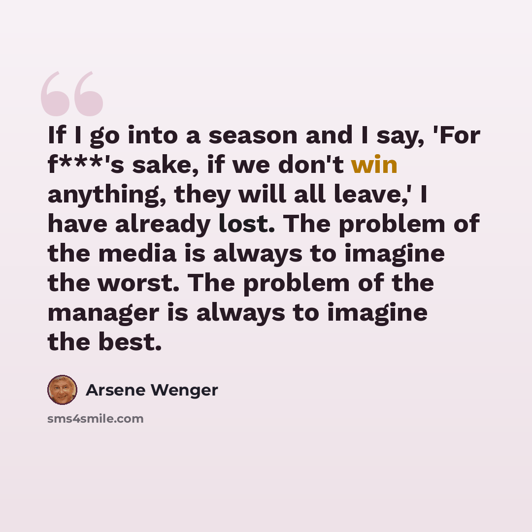 “If I go into a season and I say, 'For f***'s sake, if we don't win anything, they will all leave,' I have already lost. The problem of the media is always to imagine the worst. The problem of the manager is always to imagine the best.” quote by Arsene Wenger