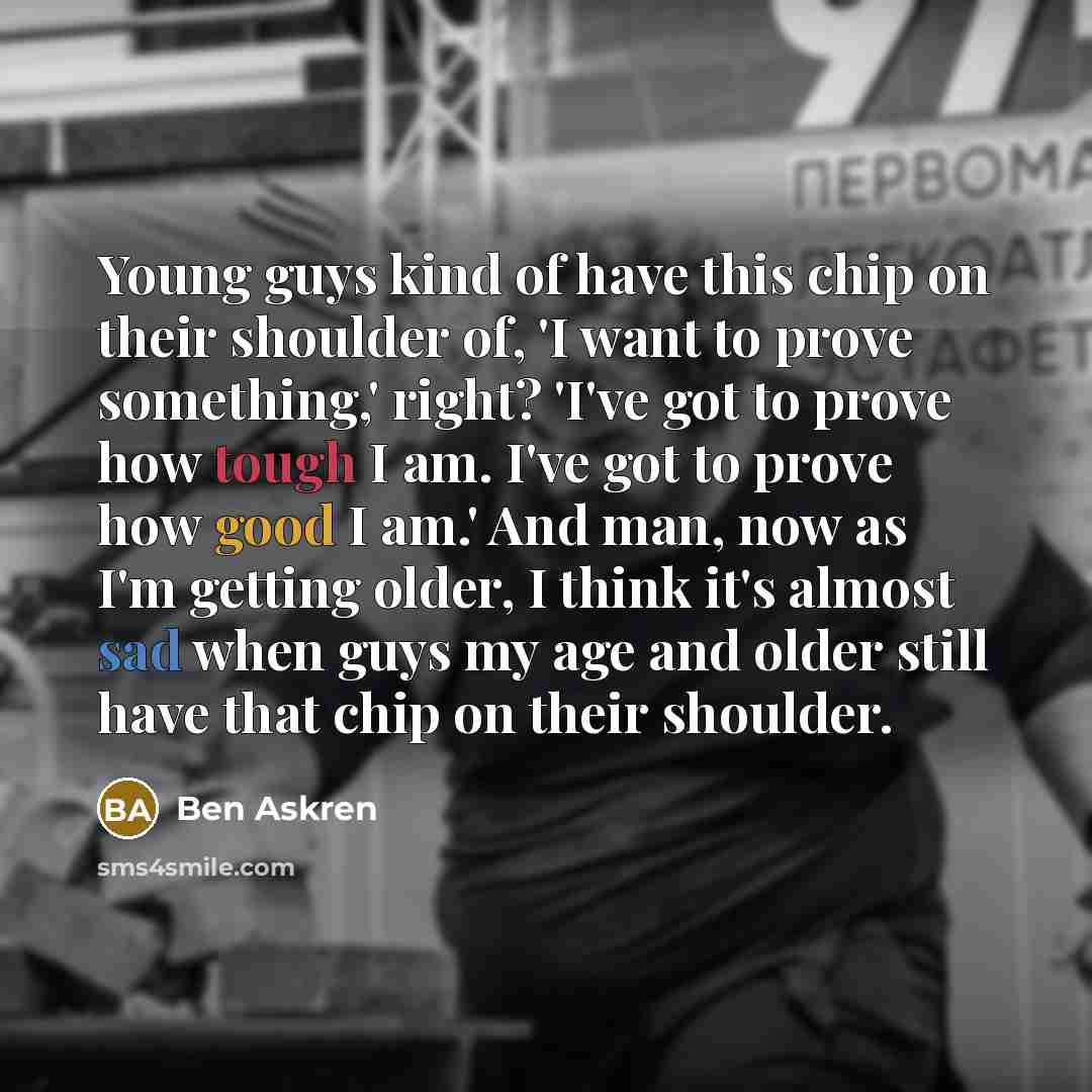 “Young guys kind of have this chip on their shoulder of, 'I want to prove something,' right? 'I've got to prove how tough I am. I've got to prove how good I am.' And man, now as I'm getting older, I think it's almost sad when guys my age and older still have that chip on their shoulder.” quote by Ben Askren
