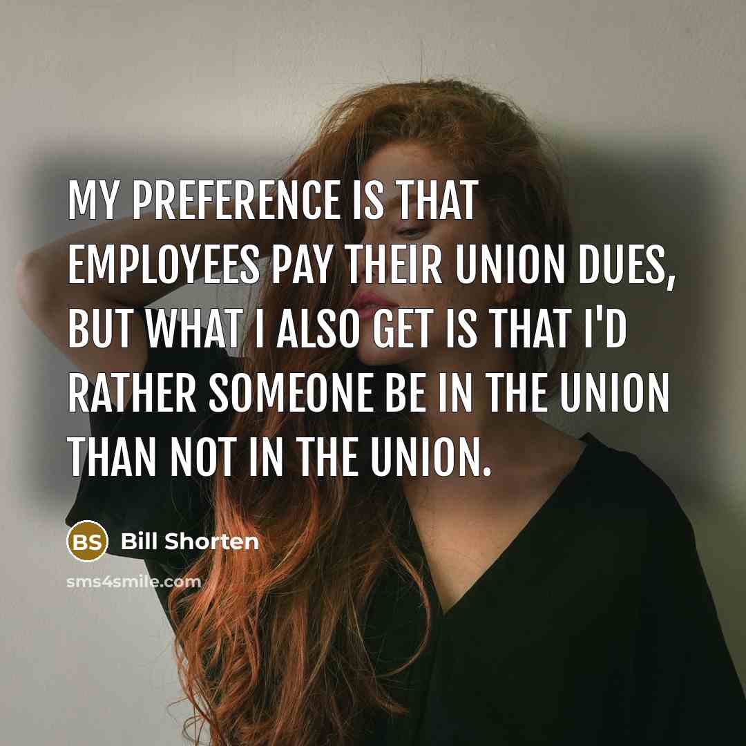 “My preference is that employees pay their union dues, but what I also get is that I'd rather someone be in the union than not in the union.” quote by Bill Shorten