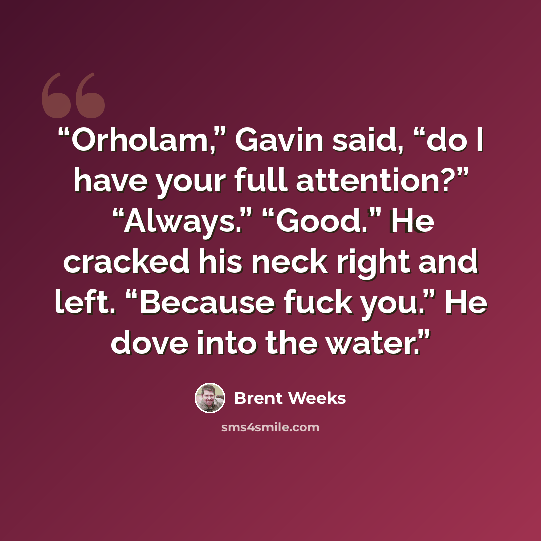 “Orholam,” Gavin said, “do I have your full attention?” “Always.” “Good.” He cracked his neck right and left. “Because fuck you.” He dove into the water.” quote by Brent Weeks