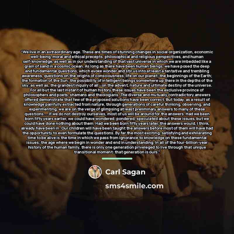 “We live in an extraordinary age. These are times of stunning changes in social organization, economic well-being, moral and ethical precepts, philosophical and religious perspectives, and human self-knowledge, as well as in our understanding of that vast universe in which we are imbedded like a…” quote by Carl Sagan