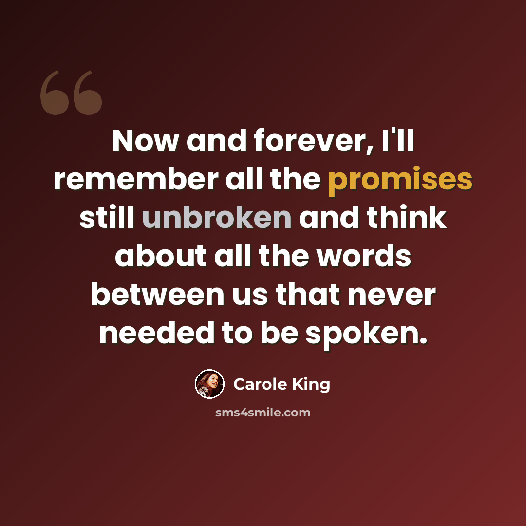 “Now and forever, I'll remember all the promises still unbroken and think about all the words between us that never needed to be spoken.” quote by Carole King