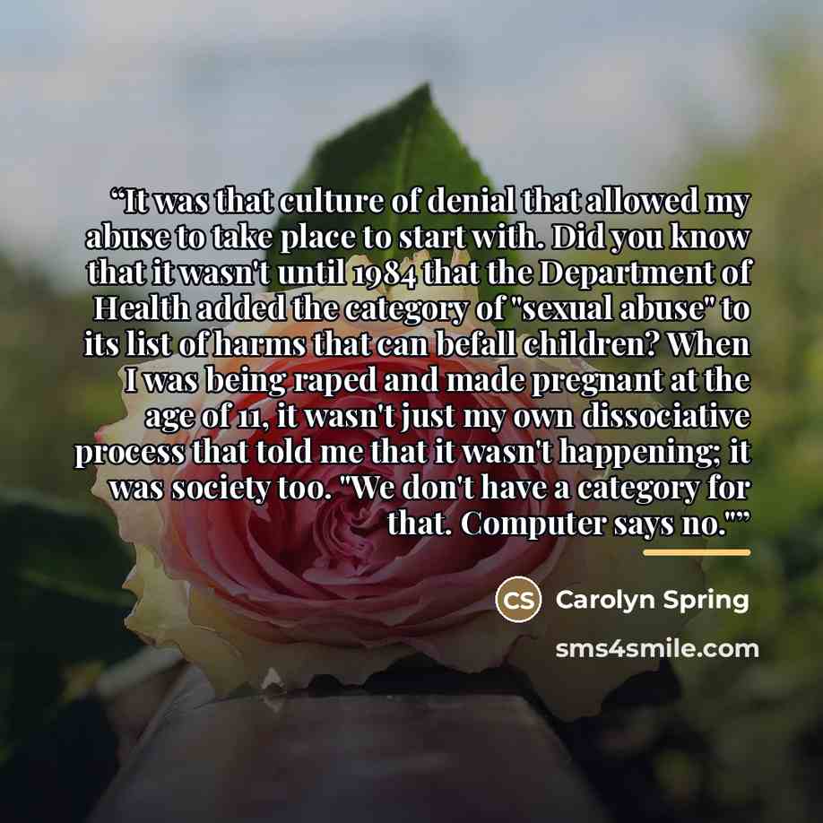 “It was that culture of denial that allowed my abuse to take place to start with. Did you know that it wasn't until 1984 that the Department of Health added the category of "sexual abuse" to its list of harms that can befall children? When I was being raped and made pregnant at the age of 11, it…” quote by Carolyn Spring