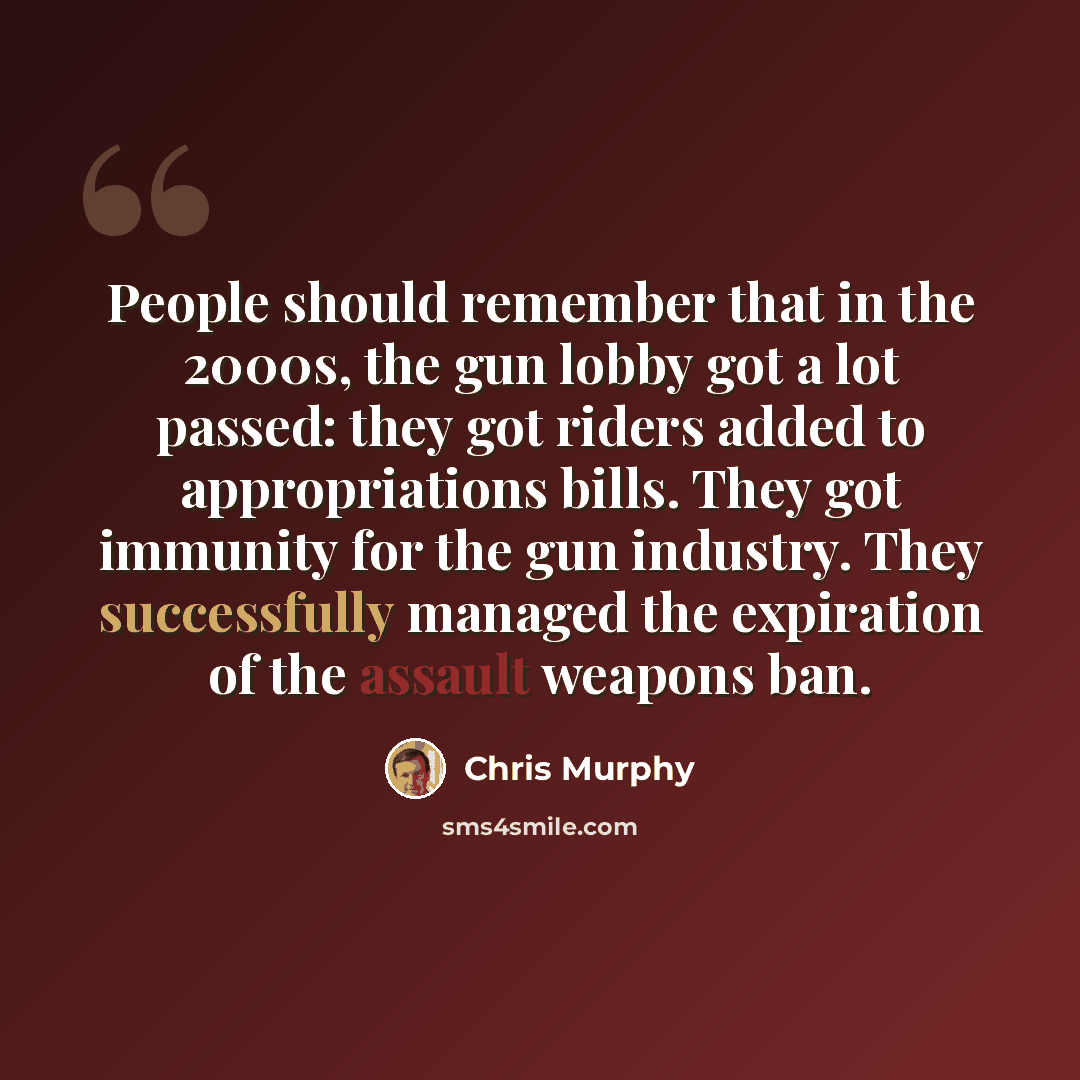 “People should remember that in the 2000s, the gun lobby got a lot passed: they got riders added to appropriations bills. They got immunity for the gun industry. They successfully managed the expiration of the assault weapons ban.” quote by Chris Murphy