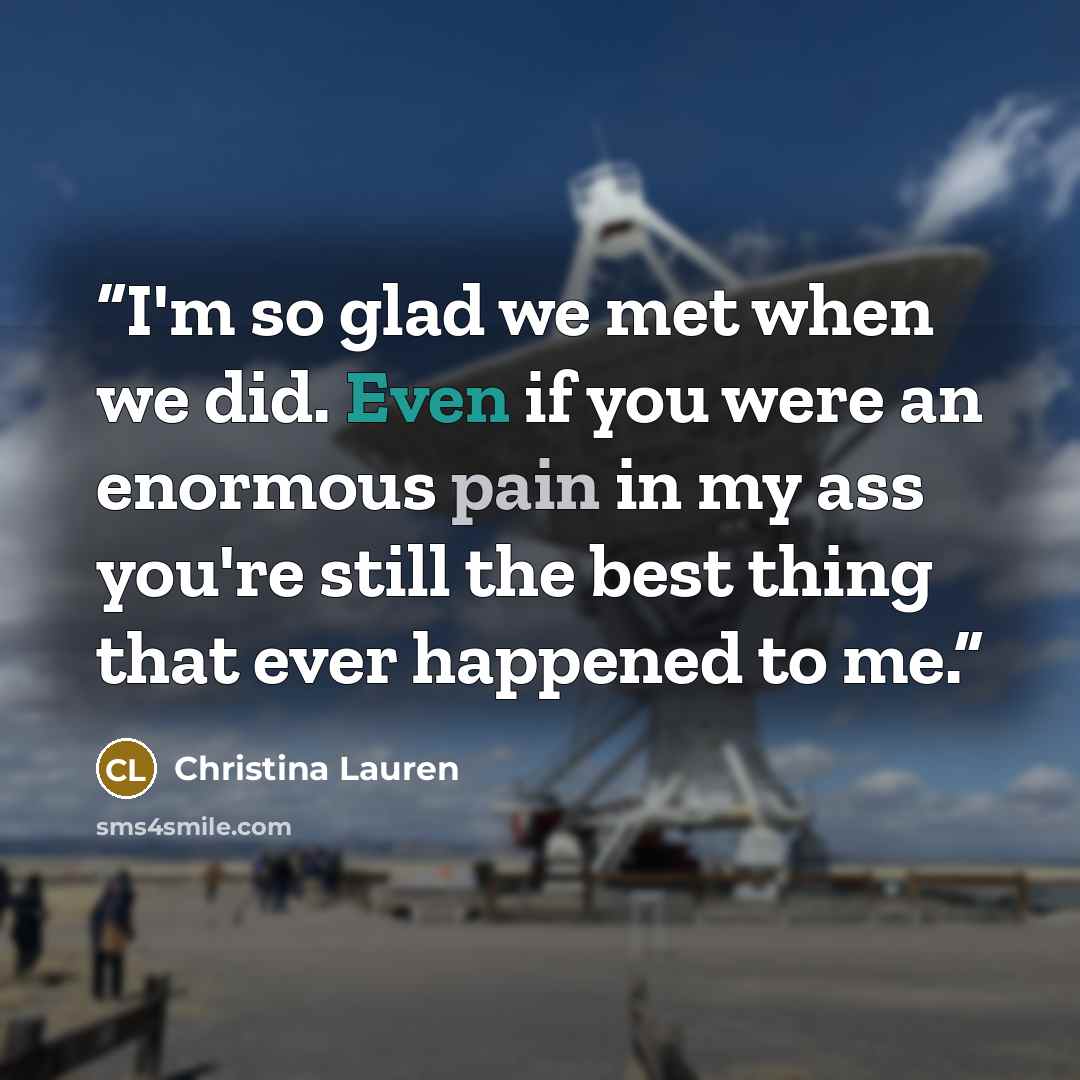 “I'm so glad we met when we did. Even if you were an enormous pain in my ass you're still the best thing that ever happened to me.” quote by Christina Lauren