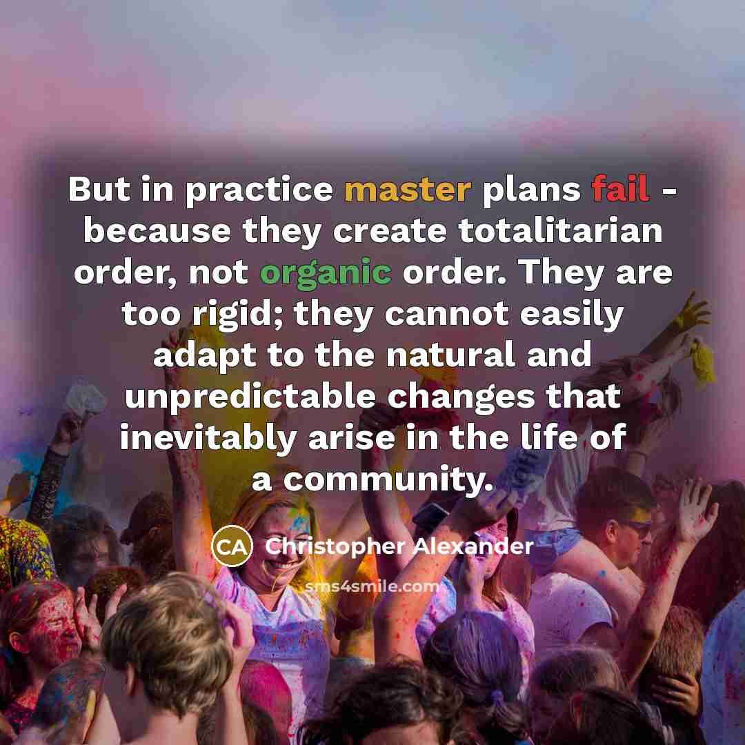 “But in practice master plans fail - because they create totalitarian order, not organic order. They are too rigid; they cannot easily adapt to the natural and unpredictable changes that inevitably arise in the life of a community.” quote by Christopher Alexander